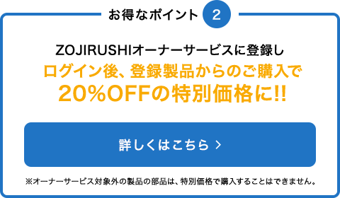 ZOJIRUSHIオーナーサービスに登録すると20%OFFの特別価格でご購入いただけます※オーナーサービス対象外の製品の部品は、特別価格で購入することはできません。 