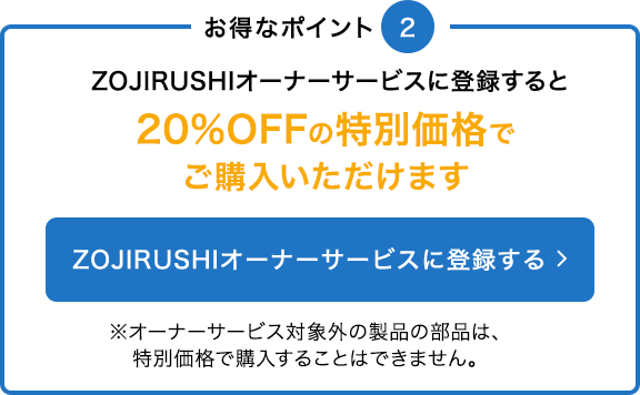 ZOJIRUSHIオーナーサービスに登録すると20%OFFの特別価格でご購入いただけます※オーナーサービス対象外の製品の部品は、特別価格で購入することはできません。
