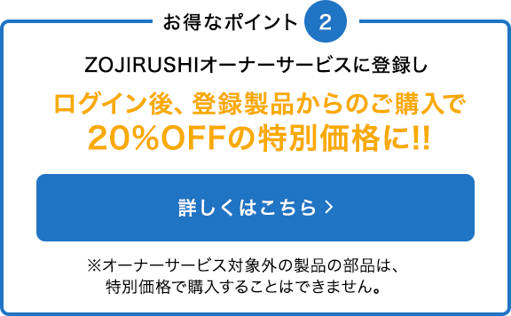 ZOJIRUSHIオーナーサービスに登録すると20%OFFの特別価格でご購入いただけます※オーナーサービス対象外の製品の部品は、特別価格で購入することはできません。