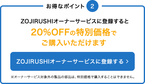 ZOJIRUSHIオーナーサービスに登録すると20%OFFの特別価格でご購入いただけます※オーナーサービス対象外の製品の部品は、特別価格で購入することはできません。 